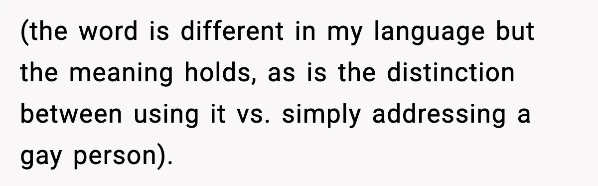 (the word is different in my language but the meaning holds, as is the distinction between using it vs. simply addressing a gay person).