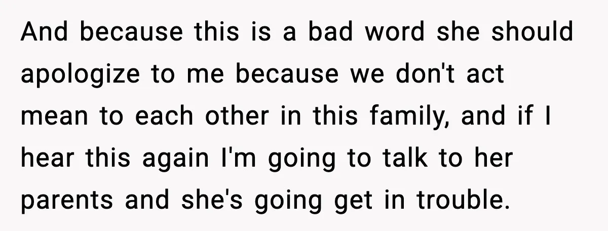 And because this is a bad word she should apologize to me because we don't act mean to each other in this family, and if I hear this again I'm...