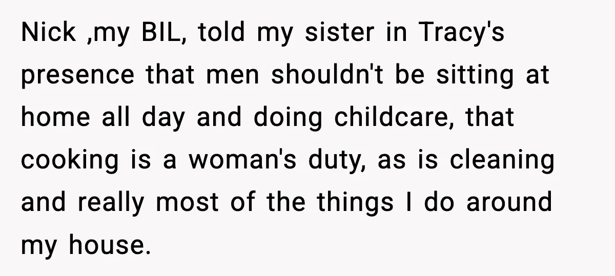 Nick ,my BIL, told my sister in Tracy's presence that men shouldn't be sitting at home all day and doing childcare, that cooking is a woman's duty, as is cleaning...