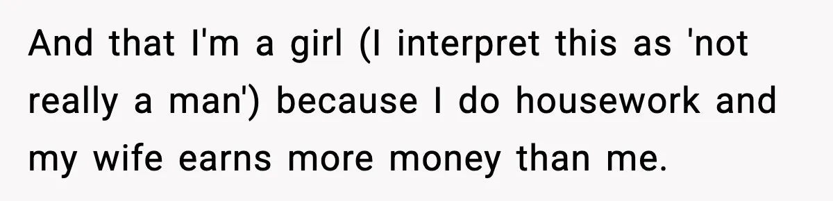 And that I'm a girl (I interpret this as 'not really a man') because I do housework and my wife earns more money than me.