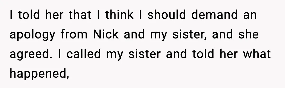 I told her that I think I should demand an apology from Nick and my sister, and she agreed. I called my sister and told her what happened,