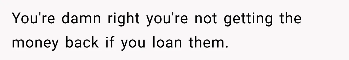 You're damn right you're not getting the money back if you loan them.