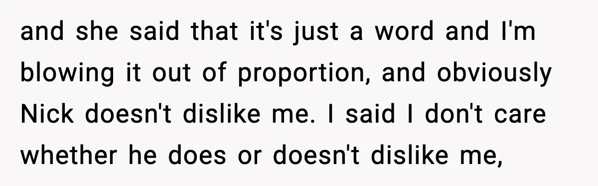 and she said that it's just a word and I'm blowing it out of proportion, and obviously Nick doesn't dislike me. I said I don't care whether he does or...