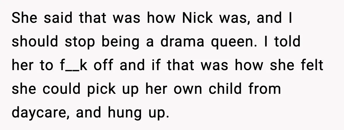 She said that was how Nick was, and I should stop being a drama queen. I told her to f__k off and if that was how she felt she could...