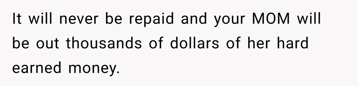 It will never be repaid and your MOM will be out thousands of dollars of her hard earned money.