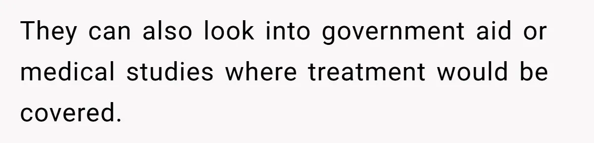 They can also look into government aid or medical studies where treatment would be covered.