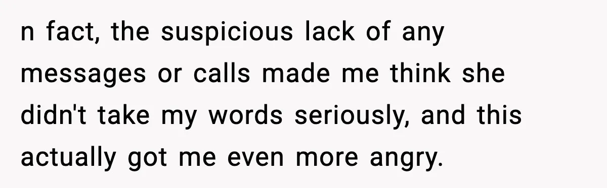 n fact, the suspicious lack of any messages or calls made me think she didn't take my words seriously, and this actually got me even more angry.