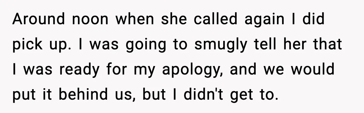 Around noon when she called again I did pick up. I was going to smugly tell her that I was ready for my apology, and we would put it behind...