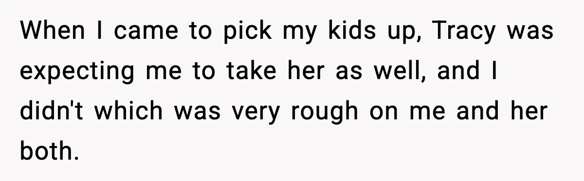 When I came to pick my kids up, Tracy was expecting me to take her as well, and I didn't which was very rough on me and her both.