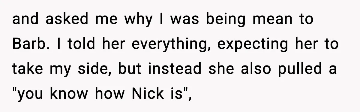 and asked me why I was being mean to Barb. I told her everything, expecting her to take my side, but instead she also pulled a "you know how Nick...