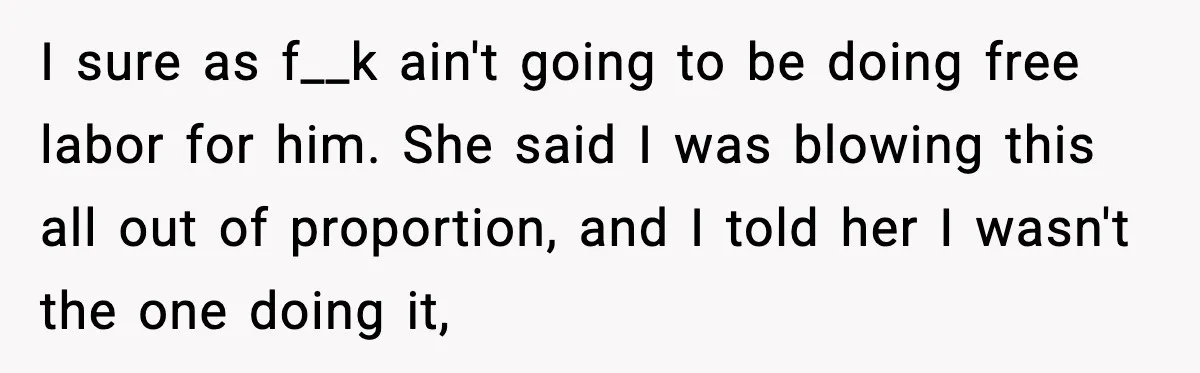 I sure as f__k ain't going to be doing free labor for him. She said I was blowing this all out of proportion, and I told her I wasn't the...