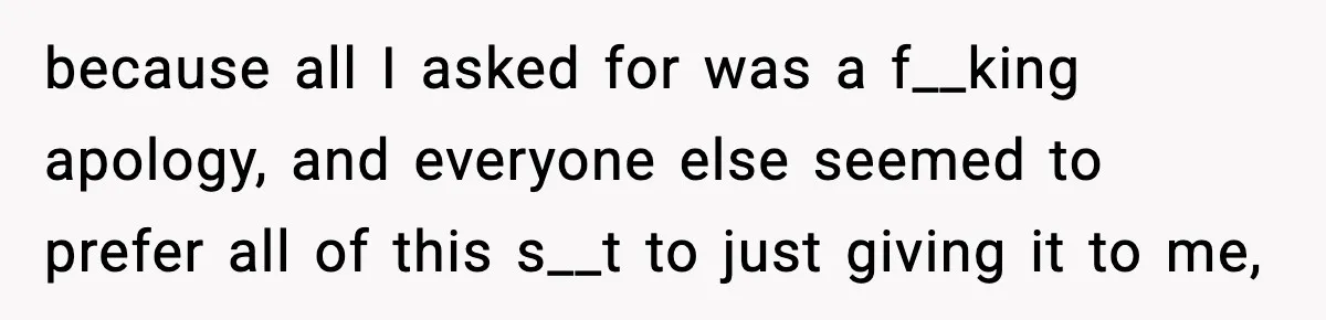 because all I asked for was a f__king apology, and everyone else seemed to prefer all of this s__t to just giving it to me,