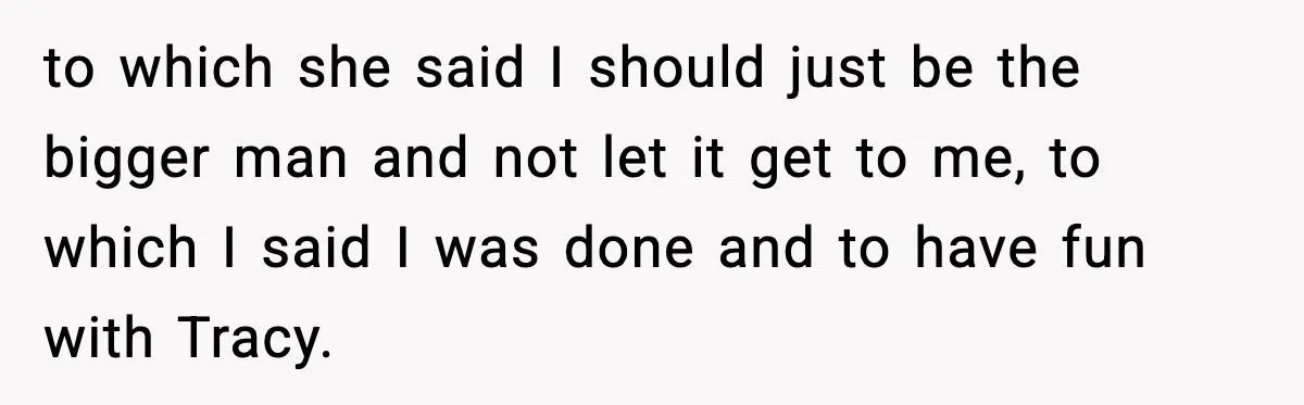 to which she said I should just be the bigger man and not let it get to me, to which I said I was done and to have fun with...