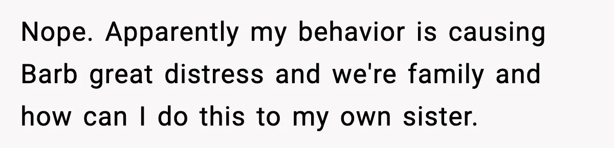 Nope. Apparently my behavior is causing Barb great distress and we're family and how can I do this to my own sister.