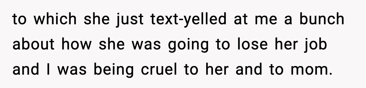 to which she just text-yelled at me a bunch about how she was going to lose her job and I was being cruel to her and to mom.