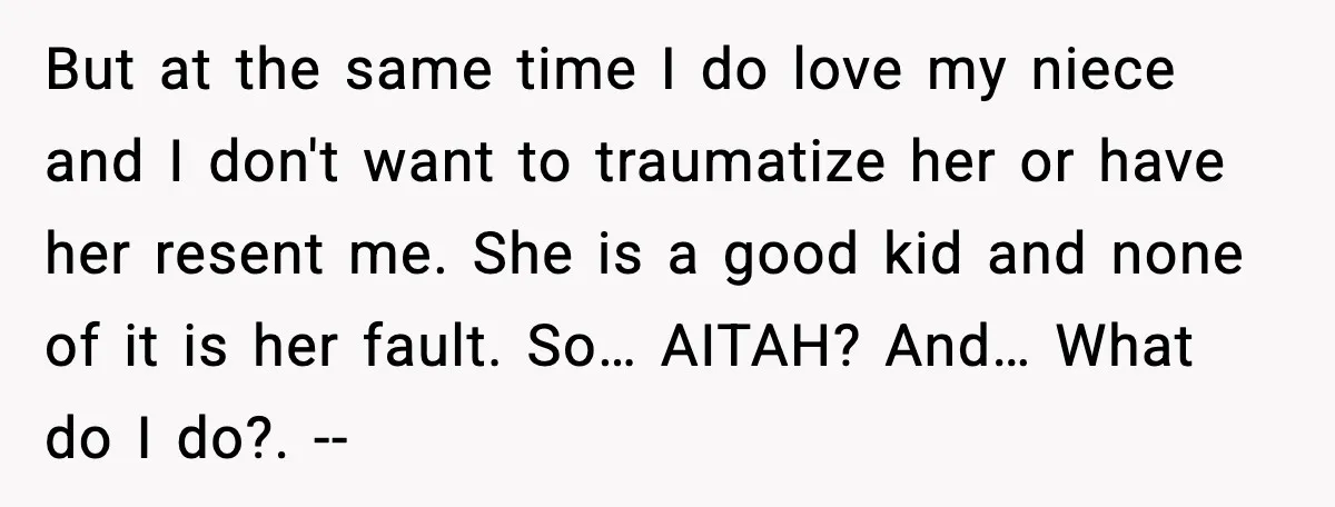 But at the same time I do love my niece and I don't want to traumatize her or have her resent me. She is a good kid and none of...