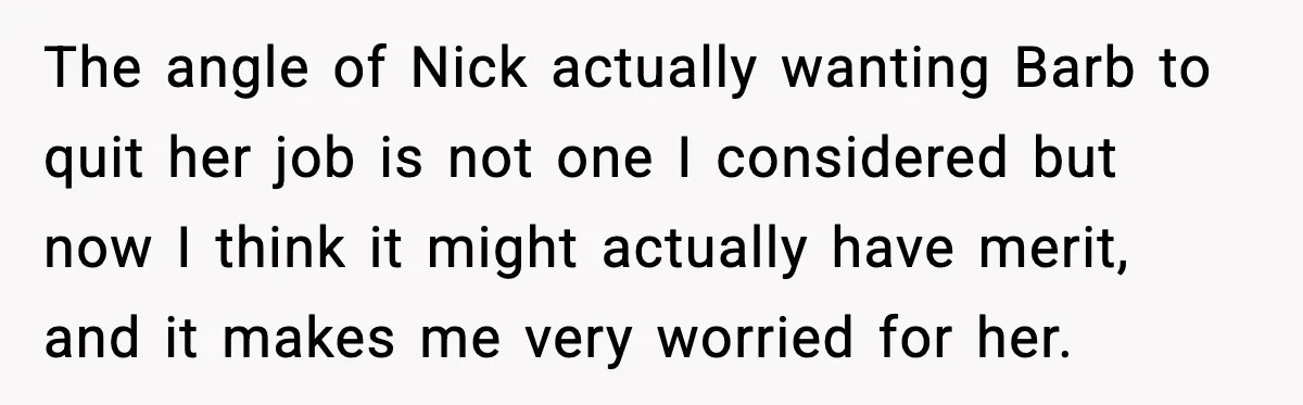 The angle of Nick actually wanting Barb to quit her job is not one I considered but now I think it might actually have merit, and it makes me very...