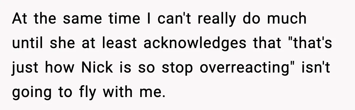 At the same time I can't really do much until she at least acknowledges that "that's just how Nick is so stop overreacting" isn't going to fly with me.