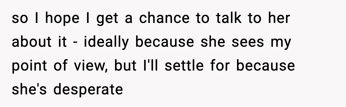 so I hope I get a chance to talk to her about it - ideally because she sees my point of view, but I'll settle for because she's desperate