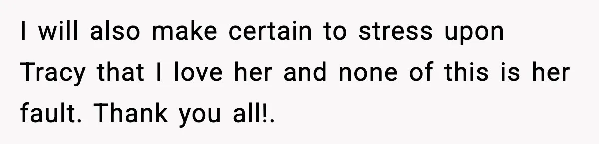 I will also make certain to stress upon Tracy that I love her and none of this is her fault. Thank you all!.