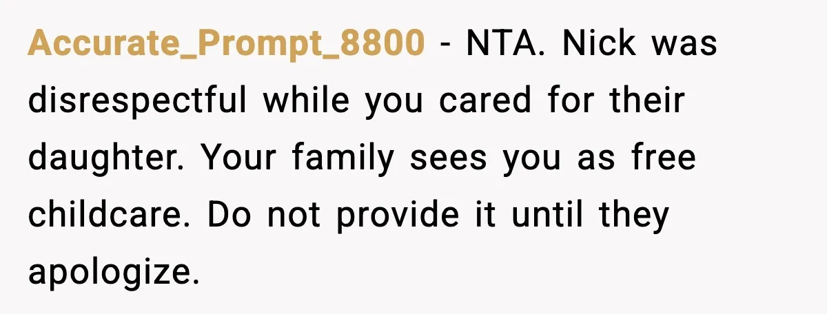 Accurate_Prompt_8800 - NTA. Nick was disrespectful while you cared for their daughter. Your family sees you as free childcare. Do not provide it until they apologize.