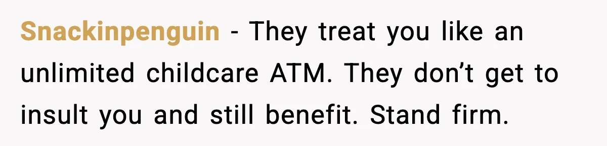 Snackinpenguin - They treat you like an unlimited childcare ATM. They don’t get to insult you and still benefit. Stand firm.