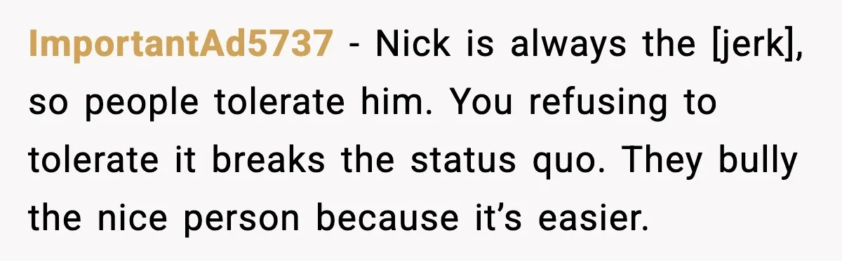 ImportantAd5737 - Nick is always the [jerk], so people tolerate him. You refusing to tolerate it breaks the status quo. They bully the nice person because it’s easier.