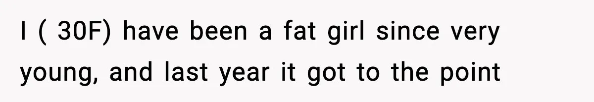 I ( 30F) have been a fat girl since very young, and last year it got to the point
