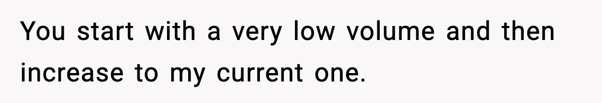 You start with a very low volume and then increase to my current one.