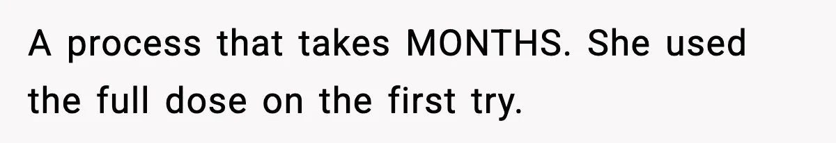 A process that takes MONTHS. She used the full dose on the first try.