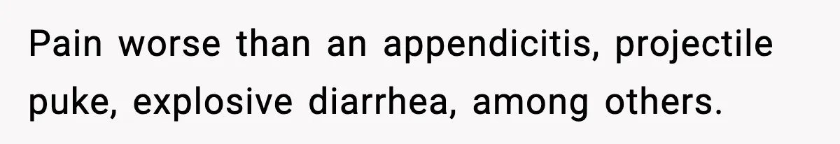 Pain worse than an appendicitis, projectile puke, explosive diarrhea, among others.