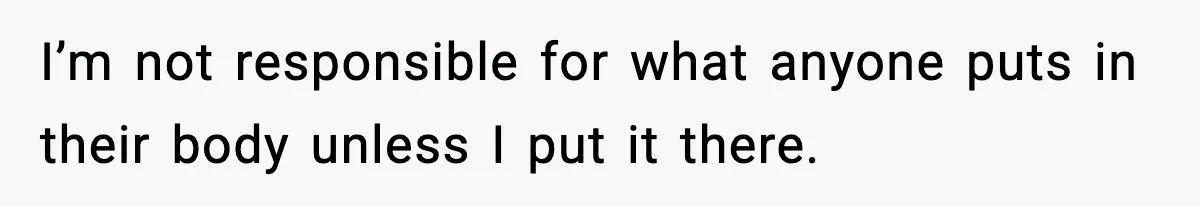 I’m not responsible for what anyone puts in their body unless I put it there.
