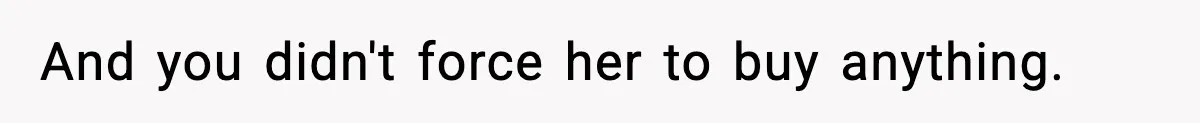 And you didn't force her to buy anything.