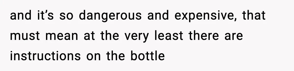 and it’s so dangerous and expensive, that must mean at the very least there are instructions on the bottle