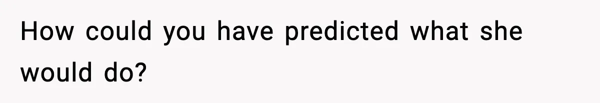 How could you have predicted what she would do?