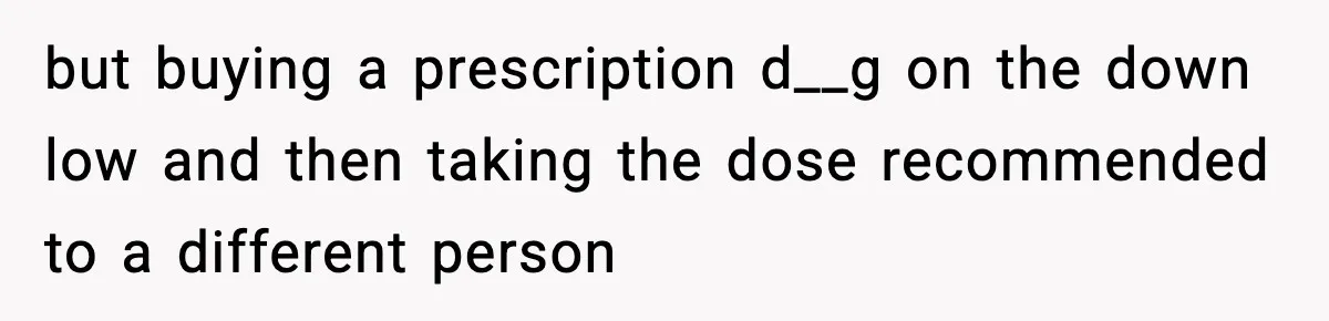 but buying a prescription d__g on the down low and then taking the dose recommended to a different person
