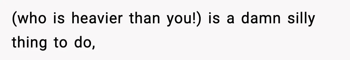 (who is heavier than you!) is a damn silly thing to do,