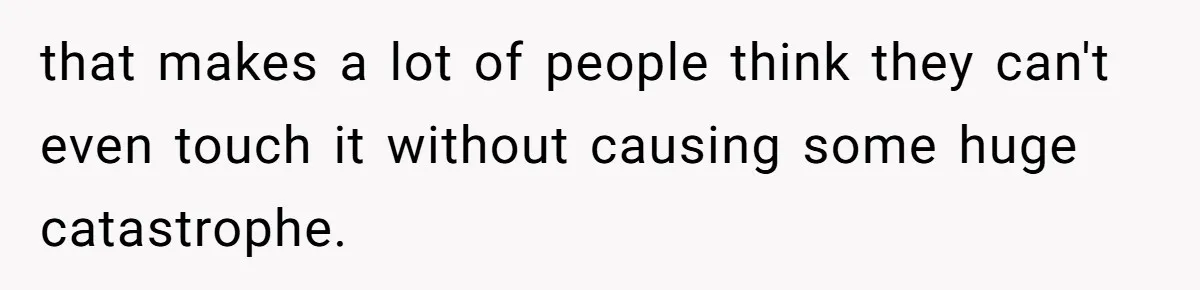 that makes a lot of people think they can't even touch it without causing some huge catastrophe.