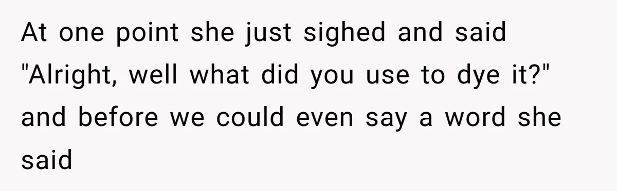 At one point she just sighed and said "Alright, well what did you use to dye it?" and before we could even say a word she said
