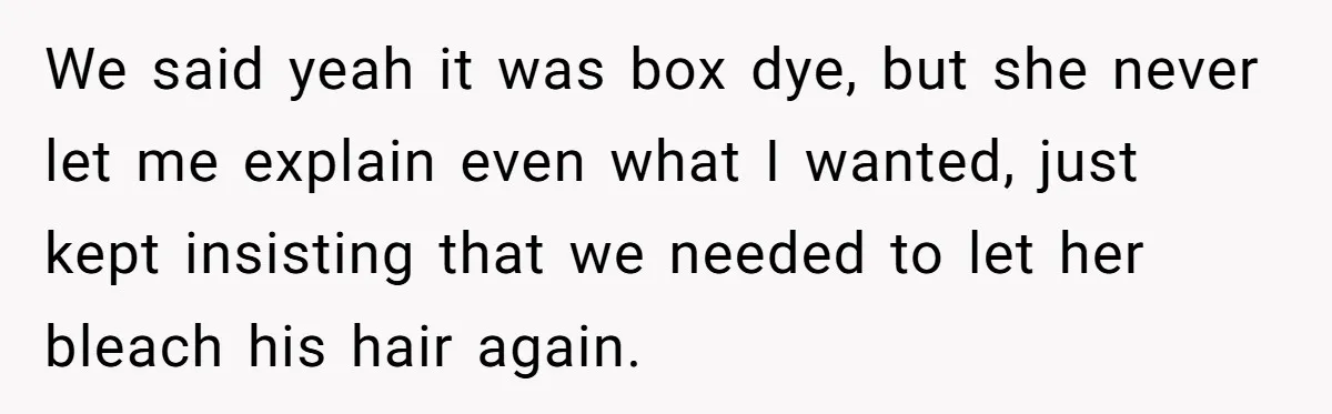 We said yeah it was box dye, but she never let me explain even what I wanted, just kept insisting that we needed to let her bleach his hair again.
