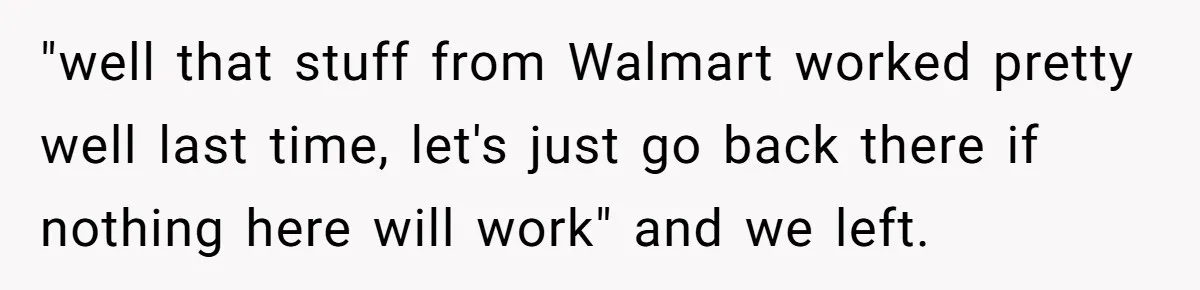 "well that stuff from Walmart worked pretty well last time, let's just go back there if nothing here will work" and we left.