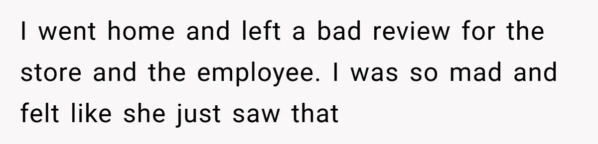 I went home and left a bad review for the store and the employee. I was so mad and felt like she just saw that