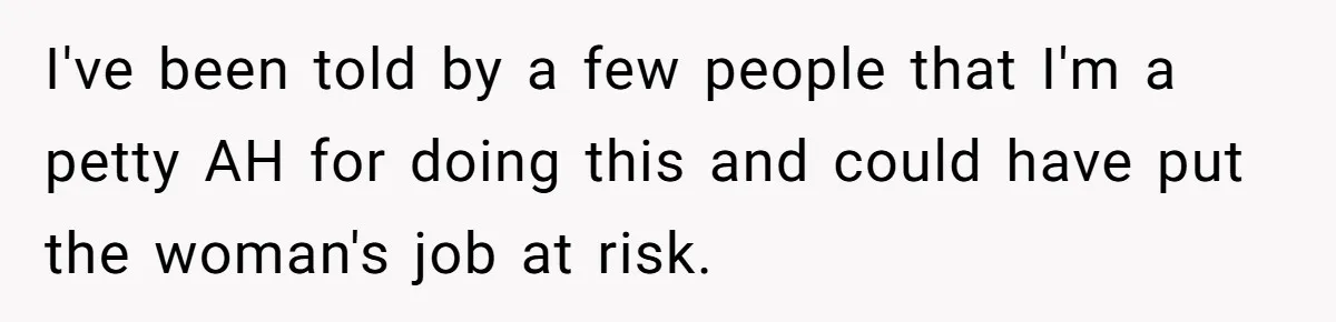 I've been told by a few people that I'm a petty AH for doing this and could have put the woman's job at risk.