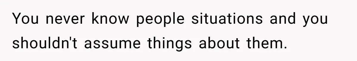 You never know people situations and you shouldn't assume things about them.