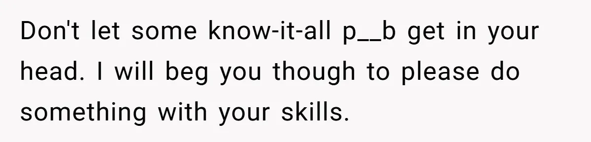 Don't let some know-it-all p__b get in your head. I will beg you though to please do something with your skills.