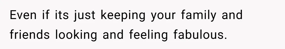 Even if its just keeping your family and friends looking and feeling fabulous.