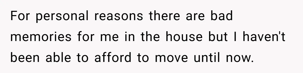 For personal reasons there are bad memories for me in the house but I haven't been able to afford to move until now.