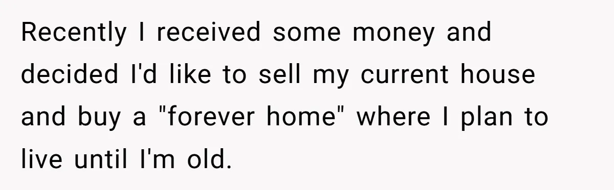 Recently I received some money and decided I'd like to sell my current house and buy a "forever home" where I plan to live until I'm old.