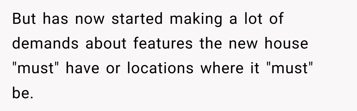 But has now started making a lot of demands about features the new house "must" have or locations where it "must" be.