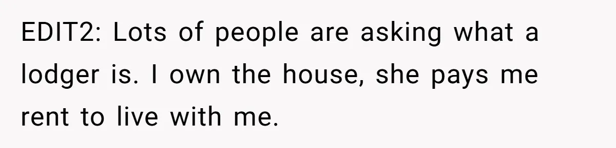 EDIT2: Lots of people are asking what a lodger is. I own the house, she pays me rent to live with me.